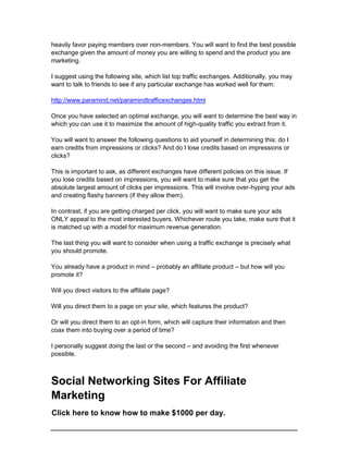 heavily favor paying members over non-members. You will want to find the best possible
exchange given the amount of money you are willing to spend and the product you are
marketing.
I suggest using the following site, which list top traffic exchanges. Additionally, you may
want to talk to friends to see if any particular exchange has worked well for them:
http://www.paramind.net/paramindtrafficexchanges.html
Once you have selected an optimal exchange, you will want to determine the best way in
which you can use it to maximize the amount of high-quality traffic you extract from it.
You will want to answer the following questions to aid yourself in determining this: do I
earn credits from impressions or clicks? And do I lose credits based on impressions or
clicks?
This is important to ask, as different exchanges have different policies on this issue. If
you lose credits based on impressions, you will want to make sure that you get the
absolute largest amount of clicks per impressions. This will involve over-hyping your ads
and creating flashy banners (if they allow them).
In contrast, if you are getting charged per click, you will want to make sure your ads
ONLY appeal to the most interested buyers. Whichever route you take, make sure that it
is matched up with a model for maximum revenue generation.
The last thing you will want to consider when using a traffic exchange is precisely what
you should promote.
You already have a product in mind – probably an affiliate product – but how will you
promote it?
Will you direct visitors to the affiliate page?
Will you direct them to a page on your site, which features the product?
Or will you direct them to an opt-in form, which will capture their information and then
coax them into buying over a period of time?
I personally suggest doing the last or the second – and avoiding the first whenever
possible.
Social Networking Sites For Affiliate
Marketing
Click here to know how to make $1000 per day.
 