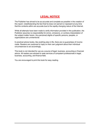 LEGAL NOTICE
The Publisher has strived to be as accurate and complete as possible in the creation of
this report, notwithstanding the fact that he does not warrant or represent at any time
that the contents within are accurate due to the rapidly changing nature of the Internet.
While all attempts have been made to verify information provided in this publication, the
Publisher assumes no responsibility for errors, omissions, or contrary interpretation of
the subject matter herein. Any perceived slights of specific persons, peoples, or
organizations are unintentional.
In practical advice books, like anything else in life, there are no guarantees of income
made. Readers are cautioned to reply on their own judgment about their individual
circumstances to act accordingly.
This book is not intended for use as a source of legal, business, accounting or financial
advice. All readers are advised to seek services of competent professionals in legal,
business, accounting, and finance field.
You are encouraged to print this book for easy reading.
 