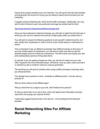 heavily favor paying members over non-members. You will want to find the best possible
exchange given the amount of money you are willing to spend and the product you are
marketing.
I suggest using the following site, which list top traffic exchanges. Additionally, you may
want to talk to friends to see if any particular exchange has worked well for them:
http://www.paramind.net/paramindtrafficexchanges.html
Once you have selected an optimal exchange, you will want to determine the best way in
which you can use it to maximize the amount of high-quality traffic you extract from it.
You will want to answer the following questions to aid yourself in determining this: do I
earn credits from impressions or clicks? And do I lose credits based on impressions or
clicks?
This is important to ask, as different exchanges have different policies on this issue. If
you lose credits based on impressions, you will want to make sure that you get the
absolute largest amount of clicks per impressions. This will involve over-hyping your ads
and creating flashy banners (if they allow them).
In contrast, if you are getting charged per click, you will want to make sure your ads
ONLY appeal to the most interested buyers. Whichever route you take, make sure that it
is matched up with a model for maximum revenue generation.
The last thing you will want to consider when using a traffic exchange is precisely what
you should promote.
You already have a product in mind – probably an affiliate product – but how will you
promote it?
Will you direct visitors to the affiliate page?
Will you direct them to a page on your site, which features the product?
Or will you direct them to an opt-in form, which will capture their information and then
coax them into buying over a period of time?
I personally suggest doing the last or the second – and avoiding the first whenever
possible.
Social Networking Sites For Affiliate
Marketing
 