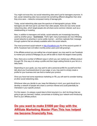 You might not know this, but social networking sites aren't just for teenagers anymore. In
fact, social networking sites have evolved into something different altogether than what
they once were – networks composed mainly of teenage girls.
Today, social networking sites span the spectrum of demographic groups. While
teenagers are still more apt to use them than older people, there are now niche social
networking sites, which target people who all share some common interest, such as a
skateboarding or investing.
Now, in addition to teenagers and adults, social networks are increasingly becoming
used by another group – businesses. That's right: many businesses are now infiltrating
social networks to advertise in some subtle manner – and then replicate their message
through systems that are already available within the social network.
The most prominent social network is http://FaceBook.com As of the second quarter of
2018, Facebook had 2.23 billion monthly active users (and still growing!).
If the affiliate product you are selling has a broad appeal, you may want to use Facebook
to market your product (FANpage) as you will be able to reach the largest crowd quickly.
Now, there are a number of different ways in which you can market your affiliate product
through FB. One way is to setup a profile and then begin adding friends to your list on a
daily basis.
Depending on your goals, you may want to add a personal profile for yourself and then
talk about your business/product on your page; or you may want to simply create a
profile for your business and use that to market your product.
Once you have had some experience marketing on FB, you will want to consider looking
at other social networking sites.
Whichever sites you decide to use, keep the following in mind: your goal should be to
develop a network of people who share a common interest and could potentially be
interested in your specific product.
For this reason, it is always a good idea to think long term (i.e. don't do things that are
going to get you banned); instead, concentrate on building your network and introducing
them to your affiliate product.
Do you want to make $1000 per Day with the
Affiliate Marketing Master Plan.This has helped
me become financially free.
 