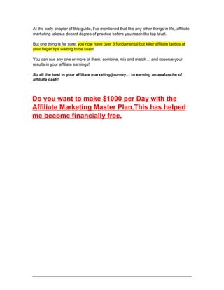 At the early chapter of this guide, I’ve mentioned that like any other things in life, affiliate
marketing takes a decent degree of practice before you reach the top level.
But one thing is for sure: you now have over 8 fundamental but killer affiliate tactics at
your finger tips waiting to be used!
You can use any one or more of them, combine, mix and match… and observe your
results in your affiliate earnings!
So all the best in your affiliate marketing journey… to earning an avalanche of
affiliate cash!
Do you want to make $1000 per Day with the
Affiliate Marketing Master Plan.This has helped
me become financially free.
 