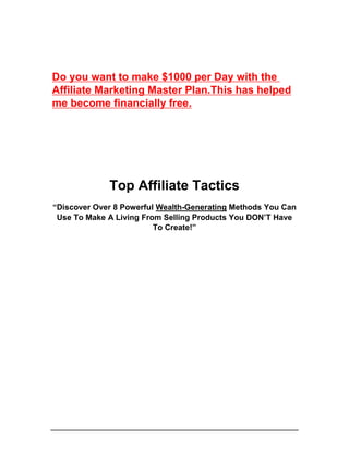 Top Affiliate Tactics
“Discover Over 8 Powerful Wealth-Generating Methods You Can
Use To Make A Living From Selling Products You DON’T Have
To Create!”
Do you want to make $1000 per Day with the
Affiliate Marketing Master Plan.This has helped
me become financially free.
 