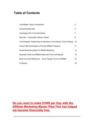 Table of Contents
Top Affiliate Tactics: Introduction 5
Using Classified Ads 5
Leveraging with E-zine Advertising 7
Solo Ads – Outmoded or Back in Style? 8
The Cheapest, Fastest Way to Advertise on the Internet: Forum Posting 10
Using Traffic Exchanges to Promote Affiliate Programs 11
Social Networking Sites For Affiliate Marketing 13
Generate Traffic and Affiliate Sales with Free Viral Reports 15
Build Your Own Mailing List… Even Though You’re an Affiliate! 16
In Closing 18
Do you want to make $1000 per Day with the
Affiliate Marketing Master Plan.This has helped
me become financially free.
 