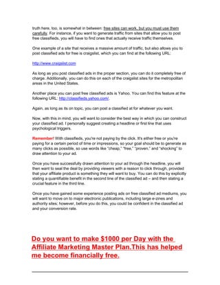 truth here, too, is somewhat in between: free sites can work, but you must use them
carefully. For instance, if you want to generate traffic from sites that allow you to post
free classifieds, you will have to find ones that actually receive traffic themselves.
One example of a site that receives a massive amount of traffic, but also allows you to
post classified ads for free is craigslist, which you can find at the following URL:
http://www.craigslist.com
As long as you post classified ads in the proper section, you can do it completely free of
charge. Additionally, you can do this on each of the craigslist sites for the metropolitan
areas in the United States.
Another place you can post free classified ads is Yahoo. You can find this feature at the
following URL: http://classifieds.yahoo.com/.
Again, as long as its on topic, you can post a classified at for whatever you want.
Now, with this in mind, you will want to consider the best way in which you can construct
your classified ad. I personally suggest creating a headline or first line that uses
psychological triggers.
Remember! With classifieds, you're not paying by the click. It's either free or you're
paying for a certain period of time or impressions, so your goal should be to generate as
many clicks as possible, so use words like “cheap,” “free,” “proven,” and “shocking” to
draw attention to your ad.
Once you have successfully drawn attention to your ad through the headline, you will
then want to seal the deal by providing viewers with a reason to click through, provided
that your affiliate product is something they will want to buy. You can do this by explicitly
stating a quantifiable benefit in the second line of the classified ad – and then stating a
crucial feature in the third line.
Once you have gained some experience posting ads on free classified ad mediums, you
will want to move on to major electronic publications, including large e-zines and
authority sites; however, before you do this, you could be confident in the classified ad
and your conversion rate.
Do you want to make $1000 per Day with the
Affiliate Marketing Master Plan.This has helped
me become financially free.
 