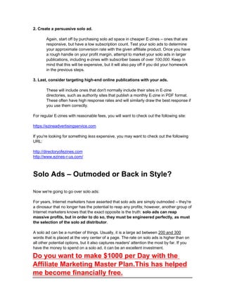 2. Create a persuasive solo ad.
Again, start off by purchasing solo ad space in cheaper E-zines – ones that are
responsive, but have a low subscription count. Test your solo ads to determine
your approximate conversion rate with the given affiliate product. Once you have
a rough handle on your profit margin, attempt to market your solo ads in larger
publications, including e-zines with subscriber bases of over 100,000. Keep in
mind that this will be expensive, but it will also pay off if you did your homework
in the previous steps.
3. Last, consider targeting high-end online publications with your ads.
These will include ones that don't normally include their sites in E-zine
directories, such as authority sites that publish a monthly E-zine in PDF format.
These often have high response rates and will similarly draw the best response if
you use them correctly.
For regular E-zines with reasonable fees, you will want to check out the following site:
https://ezineadvertisingservice.com
If you're looking for something less expensive, you may want to check out the following
URL:
http://directoryofezines.com
http://www.ezines-r-us.com/
Solo Ads – Outmoded or Back in Style?
Now we're going to go over solo ads:
For years, Internet marketers have asserted that solo ads are simply outmoded – they're
a dinosaur that no longer has the potential to reap any profits; however, another group of
Internet marketers knows that the exact opposite is the truth: solo ads can reap
massive profits, but in order to do so, they must be engineered perfectly, as must
the selection of the solo ad distributor.
A solo ad can be a number of things. Usually, it is a large ad between 200 and 300
words that is placed at the very center of a page. The rate on solo ads is higher than on
all other potential options, but it also captures readers' attention the most by far. If you
have the money to spend on a solo ad, it can be an excellent investment.
Do you want to make $1000 per Day with the
Affiliate Marketing Master Plan.This has helped
me become financially free.
 