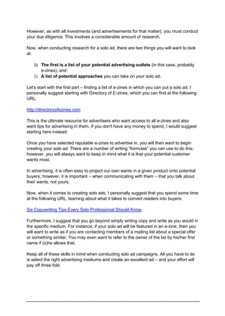 However, as with all investments (and advertisements for that matter), you must conduct
your due diligence. This involves a considerable amount of research.
Now, when conducting research for a solo ad, there are two things you will want to look
at:
 The first is a list of your potential advertising outlets (in this case, probably
e-zines); and
 A list of potential approaches you can take on your solo ad.
Let's start with the first part – finding a list of e-zines in which you can put a solo ad. I
personally suggest starting with Directory of E-zines, which you can find at the following
URL:
http://directoryofezines.com
This is the ultimate resource for advertisers who want access to all e-zines and also
want tips for advertising in them. If you don't have any money to spend, I would suggest
starting here instead:
Once you have selected reputable e-zines to advertise in, you will then want to begin
creating your solo ad. There are a number of writing “formulas” you can use to do this;
however, you will always want to keep in mind what it is that your potential customer
wants most.
In advertising, it is often easy to project our own wants in a given product onto potential
buyers; however, it is important – when communicating with them – that you talk about
their wants, not yours.
Now, when it comes to creating solo ads, I personally suggest that you spend some time
at the following URL, learning about what it takes to convert readers into buyers:
Six Copywriting Tips Every Solo Professional Should Know
Furthermore, I suggest that you go beyond simply writing copy and write as you would in
the specific medium. For instance, if your solo ad will be featured in an e-zine, then you
will want to write as if you are contacting members of a mailing list about a special offer
or something similar. You may even want to refer to the owner of the list by his/her first
name if (s)he allows that.
Keep all of these skills in mind when conducting solo ad campaigns. All you have to do
is select the right advertising mediums and create an excellent ad – and your effort will
pay off three fold.
 