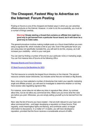 The Cheapest, Fastest Way to Advertise on
the Internet: Forum Posting
Posting on forums is one of the cheapest and fastest ways in which you can advertise
affiliates products on the Internet. However, in order to do this successfully, you must do
a number of things carefully.
Warning! Simply starting a thread that contains an affiliate link might be a
good way to get banned from a particular forum board, but it will never be a
good way to make sales.
The general procedure involves making multiple posts on a forum board before you even
setup a signature file, which includes a link to your site. Even if the particular forum you
are using does not specifically mandate this, you will want to do this, anyway, as it will
increase your credibility – which is your real goal.
You can start by finding a number of forums for your particular niche or marketing angle.
You can find massive lists of forums at the following URLs:
Message Boards and Forum Directory
57 Best Forums to Get Backlinks for SEO
The first resource is currently the largest forum directory on the Internet. The second
resource contains lesser directories, but includes some that are not listed on Big Boards.
Now, once you have selected a number of directories that match your specific marketing
angle and affiliate product, you will want to investigate to determine whether or not they
have excess rules regulating signature files.
For instance, some sites do not allow any links in signature files; others, by contrast,
allow links, but do not allow any commercial links. Make sure you know what the rules
are before you post. Otherwise, you are simply setting yourself up to be banned from the
forum.
Next, take the list of forums you have created – that are both relevant to your topic and
allow commercial links – and begin developing a reputation on those forums. Post
regularly, avoid meaningless fights and flaming, and contribute useful, on-target
information to discussions. In a matter of 1-2 weeks, you will have developed a
reputation, provided that the forum receives a considerable amount of traffic.
 