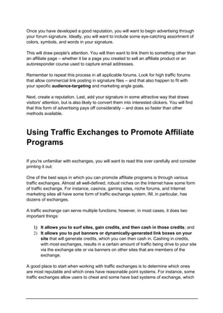 Once you have developed a good reputation, you will want to begin advertising through
your forum signature. Ideally, you will want to include some eye-catching assortment of
colors, symbols, and words in your signature.
This will draw people's attention. You will then want to link them to something other than
an affiliate page – whether it be a page you created to sell an affiliate product or an
autoresponder course used to capture email addresses.
Remember to repeat this process in all applicable forums. Look for high traffic forums
that allow commercial link posting in signature files – and that also happen to fit with
your specific audience-targeting and marketing angle goals.
Next, create a reputation. Last, add your signature in some attractive way that draws
visitors' attention, but is also likely to convert them into interested clickers. You will find
that this form of advertising pays off considerably – and does so faster than other
methods available.
Using Traffic Exchanges to Promote Affiliate
Programs
If you're unfamiliar with exchanges, you will want to read this over carefully and consider
printing it out:
One of the best ways in which you can promote affiliate programs is through various
traffic exchanges. Almost all well-defined, robust niches on the Internet have some form
of traffic exchange. For instance, casinos, gaming sites, niche forums, and Internet
marketing sites all have some form of traffic exchange system. IM, in particular, has
dozens of exchanges.
A traffic exchange can serve multiple functions; however, in most cases, it does two
important things:
 It allows you to surf sites, gain credits, and then cash in those credits; and
 It allows you to put banners or dynamically-generated link boxes on your
site that will generate credits, which you can then cash in. Cashing in credits,
with most exchanges, results in a certain amount of traffic being drive to your site
via the exchange site or via banners on other sites that are members of the
exchange.
A good place to start when working with traffic exchanges is to determine which ones
are most reputable and which ones have reasonable point systems. For instance, some
traffic exchanges allow users to cheat and some have bad systems of exchange, which
 