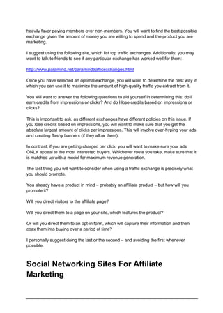 heavily favor paying members over non-members. You will want to find the best possible
exchange given the amount of money you are willing to spend and the product you are
marketing.
I suggest using the following site, which list top traffic exchanges. Additionally, you may
want to talk to friends to see if any particular exchange has worked well for them:
http://www.paramind.net/paramindtrafficexchanges.html
Once you have selected an optimal exchange, you will want to determine the best way in
which you can use it to maximize the amount of high-quality traffic you extract from it.
You will want to answer the following questions to aid yourself in determining this: do I
earn credits from impressions or clicks? And do I lose credits based on impressions or
clicks?
This is important to ask, as different exchanges have different policies on this issue. If
you lose credits based on impressions, you will want to make sure that you get the
absolute largest amount of clicks per impressions. This will involve over-hyping your ads
and creating flashy banners (if they allow them).
In contrast, if you are getting charged per click, you will want to make sure your ads
ONLY appeal to the most interested buyers. Whichever route you take, make sure that it
is matched up with a model for maximum revenue generation.
The last thing you will want to consider when using a traffic exchange is precisely what
you should promote.
You already have a product in mind – probably an affiliate product – but how will you
promote it?
Will you direct visitors to the affiliate page?
Will you direct them to a page on your site, which features the product?
Or will you direct them to an opt-in form, which will capture their information and then
coax them into buying over a period of time?
I personally suggest doing the last or the second – and avoiding the first whenever
possible.
Marketing
Social Networking Sites For Affiliate
 