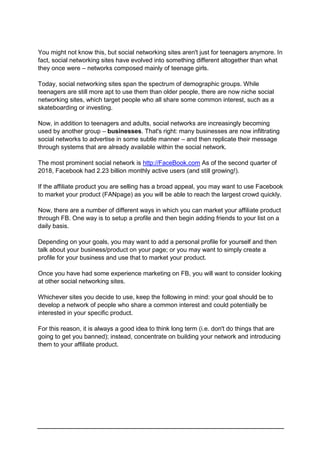 You might not know this, but social networking sites aren't just for teenagers anymore. In
fact, social networking sites have evolved into something different altogether than what
they once were – networks composed mainly of teenage girls.
Today, social networking sites span the spectrum of demographic groups. While
teenagers are still more apt to use them than older people, there are now niche social
networking sites, which target people who all share some common interest, such as a
skateboarding or investing.
Now, in addition to teenagers and adults, social networks are increasingly becoming
used by another group – businesses. That's right: many businesses are now infiltrating
social networks to advertise in some subtle manner – and then replicate their message
through systems that are already available within the social network.
The most prominent social network is http://FaceBook.com As of the second quarter of
2018, Facebook had 2.23 billion monthly active users (and still growing!).
If the affiliate product you are selling has a broad appeal, you may want to use Facebook
to market your product (FANpage) as you will be able to reach the largest crowd quickly.
Now, there are a number of different ways in which you can market your affiliate product
through FB. One way is to setup a profile and then begin adding friends to your list on a
daily basis.
Depending on your goals, you may want to add a personal profile for yourself and then
talk about your business/product on your page; or you may want to simply create a
profile for your business and use that to market your product.
Once you have had some experience marketing on FB, you will want to consider looking
at other social networking sites.
Whichever sites you decide to use, keep the following in mind: your goal should be to
develop a network of people who share a common interest and could potentially be
interested in your specific product.
For this reason, it is always a good idea to think long term (i.e. don't do things that are
going to get you banned); instead, concentrate on building your network and introducing
them to your affiliate product.
 