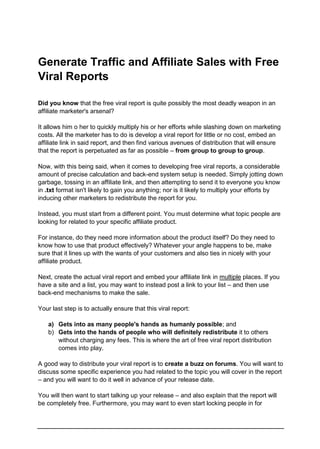 Generate Traffic and Affiliate Sales with Free
Viral Reports
Did you know that the free viral report is quite possibly the most deadly weapon in an
affiliate marketer's arsenal?
It allows him o her to quickly multiply his or her efforts while slashing down on marketing
costs. All the marketer has to do is develop a viral report for little or no cost, embed an
affiliate link in said report, and then find various avenues of distribution that will ensure
that the report is perpetuated as far as possible – from group to group to group.
Now, with this being said, when it comes to developing free viral reports, a considerable
amount of precise calculation and back-end system setup is needed. Simply jotting down
garbage, tossing in an affiliate link, and then attempting to send it to everyone you know
in .txt format isn't likely to gain you anything; nor is it likely to multiply your efforts by
inducing other marketers to redistribute the report for you.
Instead, you must start from a different point. You must determine what topic people are
looking for related to your specific affiliate product.
For instance, do they need more information about the product itself? Do they need to
know how to use that product effectively? Whatever your angle happens to be, make
sure that it lines up with the wants of your customers and also ties in nicely with your
affiliate product.
Next, create the actual viral report and embed your affiliate link in multiple places. If you
have a site and a list, you may want to instead post a link to your list – and then use
back-end mechanisms to make the sale.
Your last step is to actually ensure that this viral report:
a) Gets into as many people's hands as humanly possible; and
b) Gets into the hands of people who will definitely redistribute it to others
without charging any fees. This is where the art of free viral report distribution
comes into play.
A good way to distribute your viral report is to create a buzz on forums. You will want to
discuss some specific experience you had related to the topic you will cover in the report
– and you will want to do it well in advance of your release date.
You will then want to start talking up your release – and also explain that the report will
be completely free. Furthermore, you may want to even start locking people in for
 