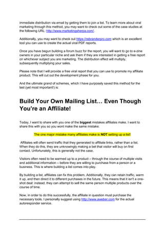 immediate distribution via email by getting them to join a list. To learn more about viral
marketing through this method, you may want to check out some of the case studies at
the following URL: http://www.marketingsherpa.com/.
Additionally, you may want to check out https://rebranderpro.com which is an excellent
tool you can use to create the actual viral PDF reports.
Once you have begun building a forum buzz for the report, you will want to go to e-zine
owners in your particular niche and ask them if they are interested in getting a free report
on whichever subject you are marketing. The distribution effect will multiply,
subsequently multiplying your sales.
Please note that I will provide a free viral report that you can use to promote my affiliate
product. This will cut out the development phase for you.
And the ultimate grand of schemes, which I have purposely saved this method for the
last (yet most important!) is:
Build Your Own Mailing List… Even Though
You’re an Affiliate!
Today, I want to share with you one of the biggest mistakes affiliates make. I want to
share this with you so you wont make the same mistake:
The one major mistake many affiliates make is NOT setting up a list!
Affiliates will often send traffic that they generated to affiliate links, rather than a list.
When they do this, they are unknowingly making a bet that visitor will buy on first
contact. Unfortunately, this is generally not the case.
Visitors often need to be warmed up to a product – through the course of multiple visits
and additional information – before they are willing to purchase from a person or a
business. This is where building a list comes into play.
By building a list, affiliates can fix this problem. Additionally, they can retain traffic, warm
it up, and then direct it to different purchases in the future. This means that it isn't a one-
shot deal: instead, they can attempt to sell the same person multiple products over the
course of time.
Now, in order to do this successfully, the affiliate in question must purchase the
necessary tools. I personally suggest using http://www.aweber.com for the actual
autoresponder service.
 