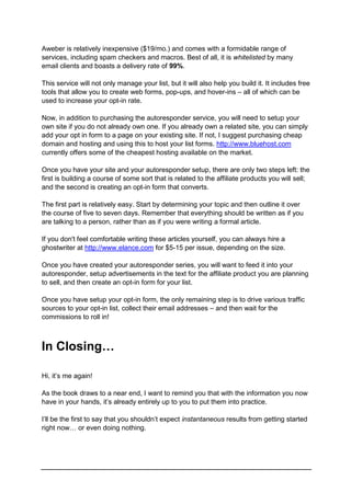 Aweber is relatively inexpensive ($19/mo.) and comes with a formidable range of
services, including spam checkers and macros. Best of all, it is whitelisted by many
email clients and boasts a delivery rate of 99%.
This service will not only manage your list, but it will also help you build it. It includes free
tools that allow you to create web forms, pop-ups, and hover-ins – all of which can be
used to increase your opt-in rate.
Now, in addition to purchasing the autoresponder service, you will need to setup your
own site if you do not already own one. If you already own a related site, you can simply
add your opt in form to a page on your existing site. If not, I suggest purchasing cheap
domain and hosting and using this to host your list forms. http://www.bluehost.com
currently offers some of the cheapest hosting available on the market.
Once you have your site and your autoresponder setup, there are only two steps left: the
first is building a course of some sort that is related to the affiliate products you will sell;
and the second is creating an opt-in form that converts.
The first part is relatively easy. Start by determining your topic and then outline it over
the course of five to seven days. Remember that everything should be written as if you
are talking to a person, rather than as if you were writing a formal article.
If you don't feel comfortable writing these articles yourself, you can always hire a
ghostwriter at http://www.elance.com for $5-15 per issue, depending on the size.
Once you have created your autoresponder series, you will want to feed it into your
autoresponder, setup advertisements in the text for the affiliate product you are planning
to sell, and then create an opt-in form for your list.
Once you have setup your opt-in form, the only remaining step is to drive various traffic
sources to your opt-in list, collect their email addresses – and then wait for the
commissions to roll in!
In Closing…
Hi, it’s me again!
As the book draws to a near end, I want to remind you that with the information you now
have in your hands, it’s already entirely up to you to put them into practice.
I’ll be the first to say that you shouldn’t expect instantaneous results from getting started
right now… or even doing nothing.
 