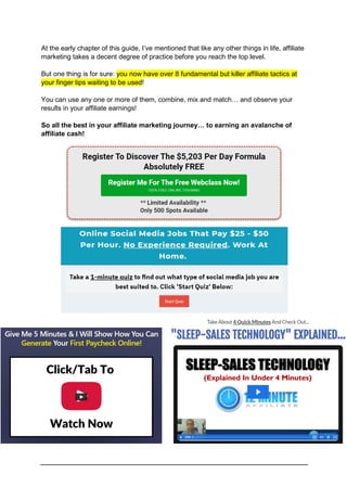 At the early chapter of this guide, I’ve mentioned that like any other things in life, affiliate
marketing takes a decent degree of practice before you reach the top level.
But one thing is for sure: you now have over 8 fundamental but killer affiliate tactics at
your finger tips waiting to be used!
You can use any one or more of them, combine, mix and match… and observe your
results in your affiliate earnings!
So all the best in your affiliate marketing journey… to earning an avalanche of
affiliate cash!
 