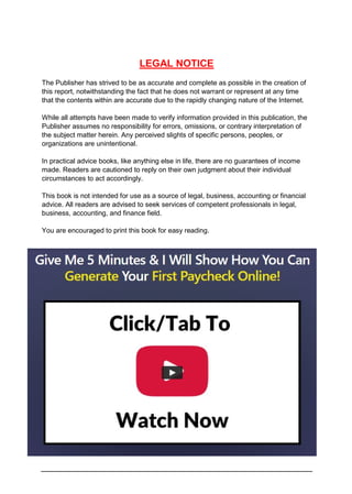LEGAL NOTICE
The Publisher has strived to be as accurate and complete as possible in the creation of
this report, notwithstanding the fact that he does not warrant or represent at any time
that the contents within are accurate due to the rapidly changing nature of the Internet.
While all attempts have been made to verify information provided in this publication, the
Publisher assumes no responsibility for errors, omissions, or contrary interpretation of
the subject matter herein. Any perceived slights of specific persons, peoples, or
organizations are unintentional.
In practical advice books, like anything else in life, there are no guarantees of income
made. Readers are cautioned to reply on their own judgment about their individual
circumstances to act accordingly.
This book is not intended for use as a source of legal, business, accounting or financial
advice. All readers are advised to seek services of competent professionals in legal,
business, accounting, and finance field.
You are encouraged to print this book for easy reading.
 