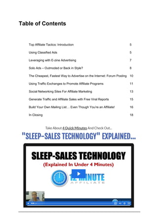 Table of Contents
Top Affiliate Tactics: Introduction 5
Using Classified Ads 5
Leveraging with E-zine Advertising 7
Solo Ads – Outmoded or Back in Style? 8
The Cheapest, Fastest Way to Advertise on the Internet: Forum Posting 10
Using Traffic Exchanges to Promote Affiliate Programs 11
Social Networking Sites For Affiliate Marketing 13
Generate Traffic and Affiliate Sales with Free Viral Reports 15
Build Your Own Mailing List… Even Though You’re an Affiliate! 16
In Closing 18
 