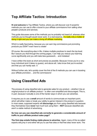 Top Affiliate Tactics: Introduction
Hi and welcome to Top Affiliate Tactics, where you will discover over 8 powerful
methods you can use to offer a boost to your affiliate commissions from selling other
people’s products and services.
This guide discusses some of the methods you’ve probably not heard of, whereas other
methods you’ve thought would never work. In a real essence, it’s really only a matter of
doing it right and you can make a living off affiliate marketing.
Which is really fascinating, because you can earn big commissions just promoting
products you DON’T even have to create!
Of course, like everything else in life, it takes multiple practices to reach the top level.
But I assure you that through the coming pages, I can help you reduce your learning
curve significantly and you will make less guesswork… and mistakes!
I have written this book as short and precise as possible. Because I know you’re a very
busy individual (and it takes no guess), and above all, I also know that you’re excited
and that you can hardly wait. 
Without further ado, let’s quickly cover the first of the 8 methods you can use in boosting
your affiliate promotion… and the commissions!
Using Classified Ads
The process of using classified ads to generate sales for any product – whether it be an
original product or an affiliate product – is often over-simplified and discouraged. This is,
in part, because it actually is one of the harder ways in which you can advertise.
It requires you to use a small amount of words to communicate an important point,
which will either make or break your ability to garner interest in the product in question.
In most cases, supposed experts will discourage you from using classified ads because
they themselves have never had much luck using them – NOT because classified ads
aren't a viable method of advertising.
So how can you use classified ads correctly to generate a considerable amount of
traffic to your affiliate product sales page?
The first step entails finding viable places to advertise. Again, many of the so-called
experts will jump in and either tell you to use free sites or that free sites never work. The
 
