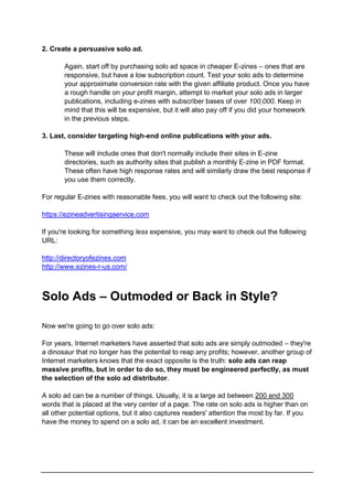 2. Create a persuasive solo ad.
Again, start off by purchasing solo ad space in cheaper E-zines – ones that are
responsive, but have a low subscription count. Test your solo ads to determine
your approximate conversion rate with the given affiliate product. Once you have
a rough handle on your profit margin, attempt to market your solo ads in larger
publications, including e-zines with subscriber bases of over 100,000. Keep in
mind that this will be expensive, but it will also pay off if you did your homework
in the previous steps.
3. Last, consider targeting high-end online publications with your ads.
These will include ones that don't normally include their sites in E-zine
directories, such as authority sites that publish a monthly E-zine in PDF format.
These often have high response rates and will similarly draw the best response if
you use them correctly.
For regular E-zines with reasonable fees, you will want to check out the following site:
https://ezineadvertisingservice.com
If you're looking for something less expensive, you may want to check out the following
URL:
http://directoryofezines.com
http://www.ezines-r-us.com/
Solo Ads – Outmoded or Back in Style?
Now we're going to go over solo ads:
For years, Internet marketers have asserted that solo ads are simply outmoded – they're
a dinosaur that no longer has the potential to reap any profits; however, another group of
Internet marketers knows that the exact opposite is the truth: solo ads can reap
massive profits, but in order to do so, they must be engineered perfectly, as must
the selection of the solo ad distributor.
A solo ad can be a number of things. Usually, it is a large ad between 200 and 300
words that is placed at the very center of a page. The rate on solo ads is higher than on
all other potential options, but it also captures readers' attention the most by far. If you
have the money to spend on a solo ad, it can be an excellent investment.
 