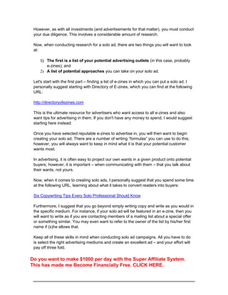However, as with all investments (and advertisements for that matter), you must conduct
your due diligence. This involves a considerable amount of research.
Now, when conducting research for a solo ad, there are two things you will want to look
at:
 The first is a list of your potential advertising outlets (in this case, probably
e-zines); and
 A list of potential approaches you can take on your solo ad.
Let's start with the first part – finding a list of e-zines in which you can put a solo ad. I
personally suggest starting with Directory of E-zines, which you can find at the following
URL:
http://directoryofezines.com
This is the ultimate resource for advertisers who want access to all e-zines and also
want tips for advertising in them. If you don't have any money to spend, I would suggest
starting here instead:
Once you have selected reputable e-zines to advertise in, you will then want to begin
creating your solo ad. There are a number of writing “formulas” you can use to do this;
however, you will always want to keep in mind what it is that your potential customer
wants most.
In advertising, it is often easy to project our own wants in a given product onto potential
buyers; however, it is important – when communicating with them – that you talk about
their wants, not yours.
Now, when it comes to creating solo ads, I personally suggest that you spend some time
at the following URL, learning about what it takes to convert readers into buyers:
Six Copywriting Tips Every Solo Professional Should Know
Furthermore, I suggest that you go beyond simply writing copy and write as you would in
the specific medium. For instance, if your solo ad will be featured in an e-zine, then you
will want to write as if you are contacting members of a mailing list about a special offer
or something similar. You may even want to refer to the owner of the list by his/her first
name if (s)he allows that.
Keep all of these skills in mind when conducting solo ad campaigns. All you have to do
is select the right advertising mediums and create an excellent ad – and your effort will
pay off three fold.
Do you want to make $1000 per day with the Super Affiliate System.
This has made me Become Financially Free. CLICK HERE.
 