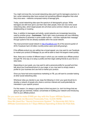 You might not know this, but social networking sites aren't just for teenagers anymore. In
fact, social networking sites have evolved into something different altogether than what
they once were – networks composed mainly of teenage girls.
Today, social networking sites span the spectrum of demographic groups. While
teenagers are still more apt to use them than older people, there are now niche social
networking sites, which target people who all share some common interest, such as a
skateboarding or investing.
Now, in addition to teenagers and adults, social networks are increasingly becoming
used by another group – businesses. That's right: many businesses are now infiltrating
social networks to advertise in some subtle manner – and then replicate their message
through systems that are already available within the social network.
The most prominent social network is http://FaceBook.com As of the second quarter of
2018, Facebook had 2.23 billion monthly active users (and still growing!).
If the affiliate product you are selling has a broad appeal, you may want to use Facebook
to market your product (FANpage) as you will be able to reach the largest crowd quickly.
Now, there are a number of different ways in which you can market your affiliate product
through FB. One way is to setup a profile and then begin adding friends to your list on a
daily basis.
Depending on your goals, you may want to add a personal profile for yourself and then
talk about your business/product on your page; or you may want to simply create a
profile for your business and use that to market your product.
Once you have had some experience marketing on FB, you will want to consider looking
at other social networking sites.
Whichever sites you decide to use, keep the following in mind: your goal should be to
develop a network of people who share a common interest and could potentially be
interested in your specific product.
For this reason, it is always a good idea to think long term (i.e. don't do things that are
going to get you banned); instead, concentrate on building your network and introducing
them to your affiliate product.
Do you want to make $1000 per day with the Super Affiliate System.
This has made me Become Financially Free. CLICK HERE.
How We Used Our “Secret Conversion System” To Generate $43,742 In
Affiliate Commissions In 7 Days Without Spending A Dime On Paid Ads.
 
