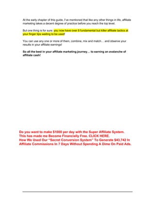 At the early chapter of this guide, I’ve mentioned that like any other things in life, affiliate
marketing takes a decent degree of practice before you reach the top level.
But one thing is for sure: you now have over 8 fundamental but killer affiliate tactics at
your finger tips waiting to be used!
You can use any one or more of them, combine, mix and match… and observe your
results in your affiliate earnings!
So all the best in your affiliate marketing journey… to earning an avalanche of
affiliate cash!
Do you want to make $1000 per day with the Super Affiliate System.
This has made me Become Financially Free. CLICK HERE.
How We Used Our “Secret Conversion System” To Generate $43,742 In
Affiliate Commissions In 7 Days Without Spending A Dime On Paid Ads.
 