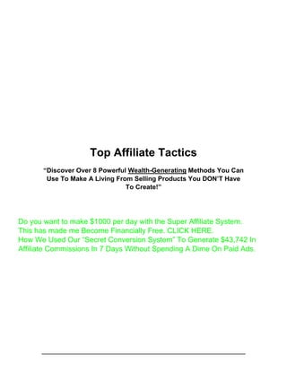 Top Affiliate Tactics
“Discover Over 8 Powerful Wealth-Generating Methods You Can
Use To Make A Living From Selling Products You DON’T Have
To Create!”
Do you want to make $1000 per day with the Super Affiliate System.
This has made me Become Financially Free. CLICK HERE.
How We Used Our “Secret Conversion System” To Generate $43,742 In
Affiliate Commissions In 7 Days Without Spending A Dime On Paid Ads.
 