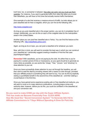 truth here, too, is somewhat in between: free sites can work, but you must use them
carefully. For instance, if you want to generate traffic from sites that allow you to post
free classifieds, you will have to find ones that actually receive traffic themselves.
One example of a site that receives a massive amount of traffic, but also allows you to
post classified ads for free is craigslist, which you can find at the following URL:
http://www.craigslist.com
As long as you post classified ads in the proper section, you can do it completely free of
charge. Additionally, you can do this on each of the craigslist sites for the metropolitan
areas in the United States.
Another place you can post free classified ads is Yahoo. You can find this feature at the
following URL: http://classifieds.yahoo.com/.
Again, as long as its on topic, you can post a classified at for whatever you want.
Now, with this in mind, you will want to consider the best way in which you can construct
your classified ad. I personally suggest creating a headline or first line that uses
psychological triggers.
Remember! With classifieds, you're not paying by the click. It's either free or you're
paying for a certain period of time or impressions, so your goal should be to generate as
many clicks as possible, so use words like “cheap,” “free,” “proven,” and “shocking” to
draw attention to your ad.
Once you have successfully drawn attention to your ad through the headline, you will
then want to seal the deal by providing viewers with a reason to click through, provided
that your affiliate product is something they will want to buy. You can do this by explicitly
stating a quantifiable benefit in the second line of the classified ad – and then stating a
crucial feature in the third line.
Once you have gained some experience posting ads on free classified ad mediums, you
will want to move on to major electronic publications, including large e-zines and
authority sites; however, before you do this, you could be confident in the classified ad
and your conversion rate.
Do you want to make $1000 per day with the Super Affiliate System.
This has made me Become Financially Free. CLICK HERE.
How We Used Our “Secret Conversion System” To Generate $43,742 In
Affiliate Commissions In 7 Days Without Spending A Dime On Paid Ads.
 