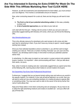 However, as with all investments (and advertisements for that matter), you must conduct
your due diligence. This involves a considerable amount of research.
Now, when conducting research for a solo ad, there are two things you will want to look
at:
 The first is a list of your potential advertising outlets (in this case, probably
e-zines); and
 A list of potential approaches you can take on your solo ad.
Let's start with the first part – finding a list of e-zines in which you can put a solo ad. I
personally suggest starting with Directory of E-zines, which you can find at the following
URL:
http://directoryofezines.com
This is the ultimate resource for advertisers who want access to all e-zines and also
want tips for advertising in them. If you don't have any money to spend, I would suggest
starting here instead:
Once you have selected reputable e-zines to advertise in, you will then want to begin
creating your solo ad. There are a number of writing “formulas” you can use to do this;
however, you will always want to keep in mind what it is that your potential customer
wants most.
In advertising, it is often easy to project our own wants in a given product onto potential
buyers; however, it is important – when communicating with them – that you talk about
their wants, not yours.
Now, when it comes to creating solo ads, I personally suggest that you spend some time
at the following URL, learning about what it takes to convert readers into buyers:
Six Copywriting Tips Every Solo Professional Should Know
Furthermore, I suggest that you go beyond simply writing copy and write as you would in
the specific medium. For instance, if your solo ad will be featured in an e-zine, then you
will want to write as if you are contacting members of a mailing list about a special offer
or something similar. You may even want to refer to the owner of the list by his/her first
name if (s)he allows that.
Keep all of these skills in mind when conducting solo ad campaigns. All you have to do
is select the right advertising mediums and create an excellent ad – and your effort will
pay off three fold.
Are You Interested In Earning An Extra $1000 Per Week On The
Side With This Affiliate Marketing New Tool CLICK HERE
 