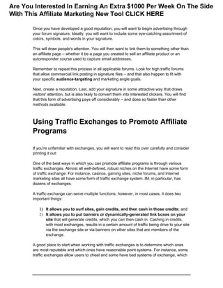 Once you have developed a good reputation, you will want to begin advertising through
your forum signature. Ideally, you will want to include some eye-catching assortment of
colors, symbols, and words in your signature.
This will draw people's attention. You will then want to link them to something other than
an affiliate page – whether it be a page you created to sell an affiliate product or an
autoresponder course used to capture email addresses.
Remember to repeat this process in all applicable forums. Look for high traffic forums
that allow commercial link posting in signature files – and that also happen to fit with
your specific audience-targeting and marketing angle goals.
Next, create a reputation. Last, add your signature in some attractive way that draws
visitors' attention, but is also likely to convert them into interested clickers. You will find
that this form of advertising pays off considerably – and does so faster than other
methods available.
Using Traffic Exchanges to Promote Affiliate
Programs
If you're unfamiliar with exchanges, you will want to read this over carefully and consider
printing it out:
One of the best ways in which you can promote affiliate programs is through various
traffic exchanges. Almost all well-defined, robust niches on the Internet have some form
of traffic exchange. For instance, casinos, gaming sites, niche forums, and Internet
marketing sites all have some form of traffic exchange system. IM, in particular, has
dozens of exchanges.
A traffic exchange can serve multiple functions; however, in most cases, it does two
important things:
 It allows you to surf sites, gain credits, and then cash in those credits; and
 It allows you to put banners or dynamically-generated link boxes on your
site that will generate credits, which you can then cash in. Cashing in credits,
with most exchanges, results in a certain amount of traffic being drive to your site
via the exchange site or via banners on other sites that are members of the
exchange.
A good place to start when working with traffic exchanges is to determine which ones
are most reputable and which ones have reasonable point systems. For instance, some
traffic exchanges allow users to cheat and some have bad systems of exchange, which
Are You Interested In Earning An Extra $1000 Per Week On The Side
With This Affiliate Marketing New Tool CLICK HERE
 