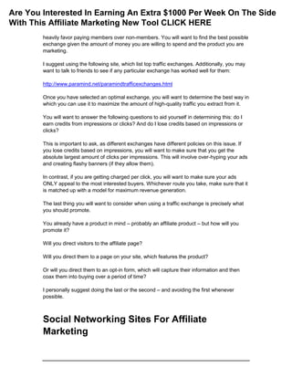 heavily favor paying members over non-members. You will want to find the best possible
exchange given the amount of money you are willing to spend and the product you are
marketing.
I suggest using the following site, which list top traffic exchanges. Additionally, you may
want to talk to friends to see if any particular exchange has worked well for them:
http://www.paramind.net/paramindtrafficexchanges.html
Once you have selected an optimal exchange, you will want to determine the best way in
which you can use it to maximize the amount of high-quality traffic you extract from it.
You will want to answer the following questions to aid yourself in determining this: do I
earn credits from impressions or clicks? And do I lose credits based on impressions or
clicks?
This is important to ask, as different exchanges have different policies on this issue. If
you lose credits based on impressions, you will want to make sure that you get the
absolute largest amount of clicks per impressions. This will involve over-hyping your ads
and creating flashy banners (if they allow them).
In contrast, if you are getting charged per click, you will want to make sure your ads
ONLY appeal to the most interested buyers. Whichever route you take, make sure that it
is matched up with a model for maximum revenue generation.
The last thing you will want to consider when using a traffic exchange is precisely what
you should promote.
You already have a product in mind – probably an affiliate product – but how will you
promote it?
Will you direct visitors to the affiliate page?
Will you direct them to a page on your site, which features the product?
Or will you direct them to an opt-in form, which will capture their information and then
coax them into buying over a period of time?
I personally suggest doing the last or the second – and avoiding the first whenever
possible.
Social Networking Sites For Affiliate
Marketing
Are You Interested In Earning An Extra $1000 Per Week On The Side
With This Affiliate Marketing New Tool CLICK HERE
 