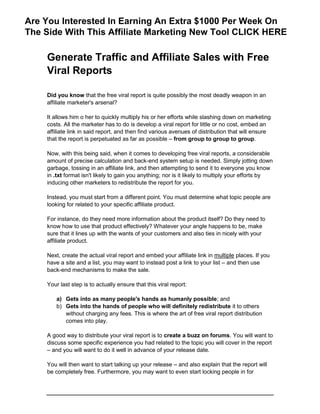 Generate Traffic and Affiliate Sales with Free
Viral Reports
Did you know that the free viral report is quite possibly the most deadly weapon in an
affiliate marketer's arsenal?
It allows him o her to quickly multiply his or her efforts while slashing down on marketing
costs. All the marketer has to do is develop a viral report for little or no cost, embed an
affiliate link in said report, and then find various avenues of distribution that will ensure
that the report is perpetuated as far as possible – from group to group to group.
Now, with this being said, when it comes to developing free viral reports, a considerable
amount of precise calculation and back-end system setup is needed. Simply jotting down
garbage, tossing in an affiliate link, and then attempting to send it to everyone you know
in .txt format isn't likely to gain you anything; nor is it likely to multiply your efforts by
inducing other marketers to redistribute the report for you.
Instead, you must start from a different point. You must determine what topic people are
looking for related to your specific affiliate product.
For instance, do they need more information about the product itself? Do they need to
know how to use that product effectively? Whatever your angle happens to be, make
sure that it lines up with the wants of your customers and also ties in nicely with your
affiliate product.
Next, create the actual viral report and embed your affiliate link in multiple places. If you
have a site and a list, you may want to instead post a link to your list – and then use
back-end mechanisms to make the sale.
Your last step is to actually ensure that this viral report:
a) Gets into as many people's hands as humanly possible; and
b) Gets into the hands of people who will definitely redistribute it to others
without charging any fees. This is where the art of free viral report distribution
comes into play.
A good way to distribute your viral report is to create a buzz on forums. You will want to
discuss some specific experience you had related to the topic you will cover in the report
– and you will want to do it well in advance of your release date.
You will then want to start talking up your release – and also explain that the report will
be completely free. Furthermore, you may want to even start locking people in for
Are You Interested In Earning An Extra $1000 Per Week On
The Side With This Affiliate Marketing New Tool CLICK HERE
 