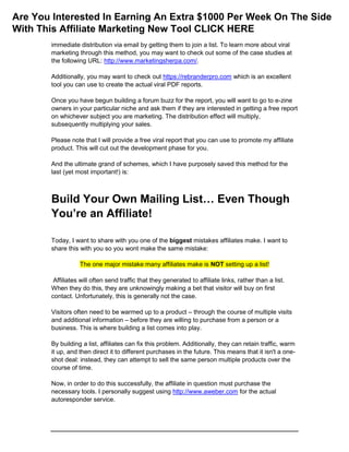 immediate distribution via email by getting them to join a list. To learn more about viral
marketing through this method, you may want to check out some of the case studies at
the following URL: http://www.marketingsherpa.com/.
Additionally, you may want to check out https://rebranderpro.com which is an excellent
tool you can use to create the actual viral PDF reports.
Once you have begun building a forum buzz for the report, you will want to go to e-zine
owners in your particular niche and ask them if they are interested in getting a free report
on whichever subject you are marketing. The distribution effect will multiply,
subsequently multiplying your sales.
Please note that I will provide a free viral report that you can use to promote my affiliate
product. This will cut out the development phase for you.
And the ultimate grand of schemes, which I have purposely saved this method for the
last (yet most important!) is:
Build Your Own Mailing List… Even Though
You’re an Affiliate!
Today, I want to share with you one of the biggest mistakes affiliates make. I want to
share this with you so you wont make the same mistake:
The one major mistake many affiliates make is NOT setting up a list!
Affiliates will often send traffic that they generated to affiliate links, rather than a list.
When they do this, they are unknowingly making a bet that visitor will buy on first
contact. Unfortunately, this is generally not the case.
Visitors often need to be warmed up to a product – through the course of multiple visits
and additional information – before they are willing to purchase from a person or a
business. This is where building a list comes into play.
By building a list, affiliates can fix this problem. Additionally, they can retain traffic, warm
it up, and then direct it to different purchases in the future. This means that it isn't a one-
shot deal: instead, they can attempt to sell the same person multiple products over the
course of time.
Now, in order to do this successfully, the affiliate in question must purchase the
necessary tools. I personally suggest using http://www.aweber.com for the actual
autoresponder service.
Are You Interested In Earning An Extra $1000 Per Week On The Side
With This Affiliate Marketing New Tool CLICK HERE
 