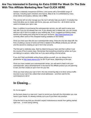 Aweber is relatively inexpensive ($19/mo.) and comes with a formidable range of
services, including spam checkers and macros. Best of all, it is whitelisted by many
email clients and boasts a delivery rate of 99%.
This service will not only manage your list, but it will also help you build it. It includes free
tools that allow you to create web forms, pop-ups, and hover-ins – all of which can be
used to increase your opt-in rate.
Now, in addition to purchasing the autoresponder service, you will need to setup your
own site if you do not already own one. If you already own a related site, you can simply
add your opt in form to a page on your existing site. If not, I suggest purchasing cheap
domain and hosting and using this to host your list forms. http://www.bluehost.com
currently offers some of the cheapest hosting available on the market.
Once you have your site and your autoresponder setup, there are only two steps left: the
first is building a course of some sort that is related to the affiliate products you will sell;
and the second is creating an opt-in form that converts.
The first part is relatively easy. Start by determining your topic and then outline it over
the course of five to seven days. Remember that everything should be written as if you
are talking to a person, rather than as if you were writing a formal article.
If you don't feel comfortable writing these articles yourself, you can always hire a
ghostwriter at http://www.elance.com for $5-15 per issue, depending on the size.
Once you have created your autoresponder series, you will want to feed it into your
autoresponder, setup advertisements in the text for the affiliate product you are planning
to sell, and then create an opt-in form for your list.
Once you have setup your opt-in form, the only remaining step is to drive various traffic
sources to your opt-in list, collect their email addresses – and then wait for the
commissions to roll in!
In Closing…
Hi, it’s me again!
As the book draws to a near end, I want to remind you that with the information you now
have in your hands, it’s already entirely up to you to put them into practice.
I’ll be the first to say that you shouldn’t expect instantaneous results from getting started
right now… or even doing nothing.
Are You Interested In Earning An Extra $1000 Per Week On The Side
With This Affiliate Marketing New Tool CLICK HERE
 