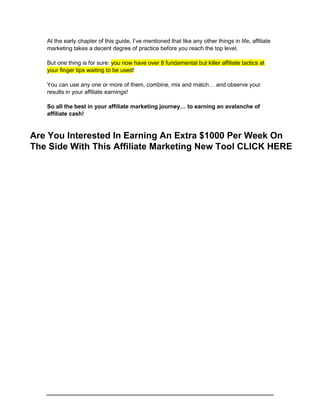 At the early chapter of this guide, I’ve mentioned that like any other things in life, affiliate
marketing takes a decent degree of practice before you reach the top level.
But one thing is for sure: you now have over 8 fundamental but killer affiliate tactics at
your finger tips waiting to be used!
You can use any one or more of them, combine, mix and match… and observe your
results in your affiliate earnings!
So all the best in your affiliate marketing journey… to earning an avalanche of
affiliate cash!
Are You Interested In Earning An Extra $1000 Per Week On
The Side With This Affiliate Marketing New Tool CLICK HERE
 