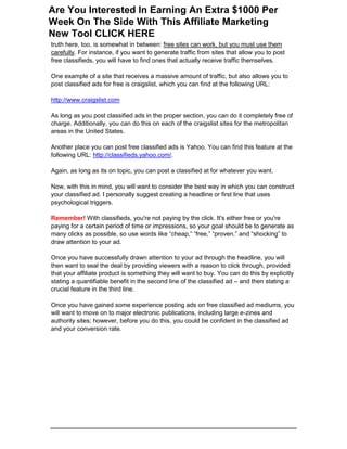 truth here, too, is somewhat in between: free sites can work, but you must use them
carefully. For instance, if you want to generate traffic from sites that allow you to post
free classifieds, you will have to find ones that actually receive traffic themselves.
One example of a site that receives a massive amount of traffic, but also allows you to
post classified ads for free is craigslist, which you can find at the following URL:
http://www.craigslist.com
As long as you post classified ads in the proper section, you can do it completely free of
charge. Additionally, you can do this on each of the craigslist sites for the metropolitan
areas in the United States.
Another place you can post free classified ads is Yahoo. You can find this feature at the
following URL: http://classifieds.yahoo.com/.
Again, as long as its on topic, you can post a classified at for whatever you want.
Now, with this in mind, you will want to consider the best way in which you can construct
your classified ad. I personally suggest creating a headline or first line that uses
psychological triggers.
Remember! With classifieds, you're not paying by the click. It's either free or you're
paying for a certain period of time or impressions, so your goal should be to generate as
many clicks as possible, so use words like “cheap,” “free,” “proven,” and “shocking” to
draw attention to your ad.
Once you have successfully drawn attention to your ad through the headline, you will
then want to seal the deal by providing viewers with a reason to click through, provided
that your affiliate product is something they will want to buy. You can do this by explicitly
stating a quantifiable benefit in the second line of the classified ad – and then stating a
crucial feature in the third line.
Once you have gained some experience posting ads on free classified ad mediums, you
will want to move on to major electronic publications, including large e-zines and
authority sites; however, before you do this, you could be confident in the classified ad
and your conversion rate.
Are You Interested In Earning An Extra $1000 Per
Week On The Side With This Affiliate Marketing
New Tool CLICK HERE
 