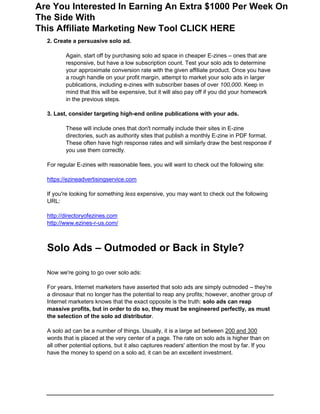 2. Create a persuasive solo ad.
Again, start off by purchasing solo ad space in cheaper E-zines – ones that are
responsive, but have a low subscription count. Test your solo ads to determine
your approximate conversion rate with the given affiliate product. Once you have
a rough handle on your profit margin, attempt to market your solo ads in larger
publications, including e-zines with subscriber bases of over 100,000. Keep in
mind that this will be expensive, but it will also pay off if you did your homework
in the previous steps.
3. Last, consider targeting high-end online publications with your ads.
These will include ones that don't normally include their sites in E-zine
directories, such as authority sites that publish a monthly E-zine in PDF format.
These often have high response rates and will similarly draw the best response if
you use them correctly.
For regular E-zines with reasonable fees, you will want to check out the following site:
https://ezineadvertisingservice.com
If you're looking for something less expensive, you may want to check out the following
URL:
http://directoryofezines.com
http://www.ezines-r-us.com/
Solo Ads – Outmoded or Back in Style?
Now we're going to go over solo ads:
For years, Internet marketers have asserted that solo ads are simply outmoded – they're
a dinosaur that no longer has the potential to reap any profits; however, another group of
Internet marketers knows that the exact opposite is the truth: solo ads can reap
massive profits, but in order to do so, they must be engineered perfectly, as must
the selection of the solo ad distributor.
A solo ad can be a number of things. Usually, it is a large ad between 200 and 300
words that is placed at the very center of a page. The rate on solo ads is higher than on
all other potential options, but it also captures readers' attention the most by far. If you
have the money to spend on a solo ad, it can be an excellent investment.
Are You Interested In Earning An Extra $1000 Per Week On
The Side With
This Affiliate Marketing New Tool CLICK HERE
 