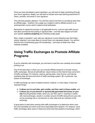 Once you have developed a good reputation, you will want to begin advertising through
your forum signature. Ideally, you will want to include some eye-catching assortment of
colors, symbols, and words in your signature.
This will draw people's attention. You will then want to link them to something other than
an affiliate page – whether it be a page you created to sell an affiliate product or an
autoresponder course used to capture email addresses.
Remember to repeat this process in all applicable forums. Look for high traffic forums
that allow commercial link posting in signature files – and that also happen to fit with
your specific audience-targeting and marketing angle goals.
Next, create a reputation. Last, add your signature in some attractive way that draws
visitors' attention, but is also likely to convert them into interested clickers. You will find
that this form of advertising pays off considerably – and does so faster than other
methods available.
Using Traffic Exchanges to Promote Affiliate
Programs
If you're unfamiliar with exchanges, you will want to read this over carefully and consider
printing it out:
One of the best ways in which you can promote affiliate programs is through various
traffic exchanges. Almost all well-defined, robust niches on the Internet have some form
of traffic exchange. For instance, casinos, gaming sites, niche forums, and Internet
marketing sites all have some form of traffic exchange system. IM, in particular, has
dozens of exchanges.
A traffic exchange can serve multiple functions; however, in most cases, it does two
important things:
 It allows you to surf sites, gain credits, and then cash in those credits; and
 It allows you to put banners or dynamically-generated link boxes on your
site that will generate credits, which you can then cash in. Cashing in credits,
with most exchanges, results in a certain amount of traffic being drive to your site
via the exchange site or via banners on other sites that are members of the
exchange.
A good place to start when working with traffic exchanges is to determine which ones
are most reputable and which ones have reasonable point systems. For instance, some
traffic exchanges allow users to cheat and some have bad systems of exchange, which
 