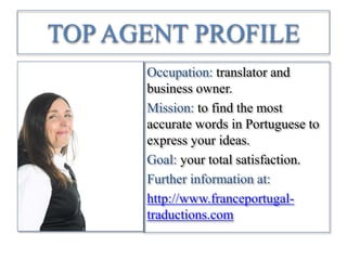TOP AGENT PROFILE
Occupation: translator and
business owner.
Mission: to find the most
accurate words in Portuguese to
express your ideas.
Goal: your total satisfaction.
Further information at:
http://www.franceportugal-
traductions.com
 
