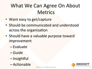 What	
  We	
  Can	
  Agree	
  On	
  About	
  
Metrics	
  
•  Want	
  easy	
  to	
  get/capture	
  
•  Should	
  be	
  communicated	
  and	
  understood	
  
across	
  the	
  organizaDon	
  	
  
•  Should	
  have	
  a	
  valuable	
  purpose	
  toward	
  
improvement	
  
– Evaluate	
  
– Guide	
  
– Insighcul	
  
– AcDonable	
   XBOSo',	
  Inc.	
  All	
  Rights	
  Reserved.	
   10	
  
 