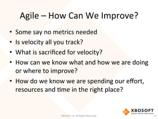 Agile	
  –	
  How	
  Can	
  We	
  Improve?	
  
•  Some	
  say	
  no	
  metrics	
  needed	
  
•  Is	
  velocity	
  all	
  you	
  track?	
  
•  What	
  is	
  sacriﬁced	
  for	
  velocity?	
  
•  How	
  can	
  we	
  know	
  what	
  and	
  how	
  we	
  are	
  doing	
  
or	
  where	
  to	
  improve?	
  
•  How	
  do	
  we	
  know	
  we	
  are	
  spending	
  our	
  eﬀort,	
  
resources	
  and	
  Dme	
  in	
  the	
  right	
  place?	
  
XBOSo',	
  Inc.	
  All	
  Rights	
  Reserved.	
   11	
  
 
