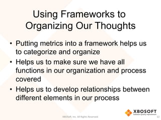 Using Frameworks to
Organizing Our Thoughts
•  Putting metrics into a framework helps us
to categorize and organize
•  Helps us to make sure we have all
functions in our organization and process
covered
•  Helps us to develop relationships between
different elements in our process
XBOSo',	
  Inc.	
  All	
  Rights	
  Reserved.	
   12	
  
 