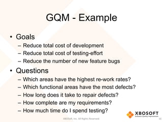 GQM - Example
•  Goals
–  Reduce total cost of development
–  Reduce total cost of testing-effort
–  Reduce the number of new feature bugs
•  Questions
–  Which areas have the highest re-work rates?
–  Which functional areas have the most defects?
–  How long does it take to repair defects?
–  How complete are my requirements?
–  How much time do I spend testing?
XBOSo',	
  Inc.	
  All	
  Rights	
  Reserved.	
   16	
  
 