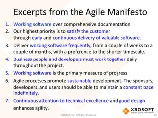 Excerpts	
  from	
  the	
  Agile	
  Manifesto	
  
1.  Working	
  so'ware	
  over	
  comprehensive	
  documentaDon	
  
2.  Our	
  highest	
  priority	
  is	
  to	
  saDsfy	
  the	
  customer	
  
through	
  early	
  and	
  conDnuous	
  delivery	
  of	
  valuable	
  so'ware.	
  
3.  Deliver	
  working	
  so'ware	
  frequently,	
  from	
  a	
  couple	
  of	
  weeks	
  to	
  a	
  
couple	
  of	
  months,	
  with	
  a	
  preference	
  to	
  the	
  shorter	
  Dmescale.	
  
4.  Business	
  people	
  and	
  developers	
  must	
  work	
  together	
  daily	
  
throughout	
  the	
  project.	
  
5.  Working	
  so'ware	
  is	
  the	
  primary	
  measure	
  of	
  progress.	
  
6.  Agile	
  processes	
  promote	
  sustainable	
  development.	
  The	
  sponsors,	
  
developers,	
  and	
  users	
  should	
  be	
  able	
  to	
  maintain	
  a	
  constant	
  pace	
  
indeﬁnitely.	
  
7.  ConDnuous	
  aHenDon	
  to	
  technical	
  excellence	
  and	
  good	
  design	
  
enhances	
  agility.	
  
XBOSo',	
  Inc.	
  All	
  Rights	
  Reserved.	
   20	
  
 
