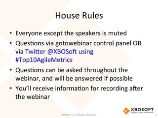 House	
  Rules	
  
•  Everyone	
  except	
  the	
  speakers	
  is	
  muted	
  
•  QuesDons	
  via	
  gotowebinar	
  control	
  panel	
  OR	
  
via	
  TwiHer	
  @XBOSo'	
  using	
  
#Top10AgileMetrics	
  
•  QuesDons	
  can	
  be	
  asked	
  throughout	
  the	
  
webinar,	
  and	
  will	
  be	
  answered	
  if	
  possible	
  
•  You’ll	
  receive	
  informaDon	
  for	
  recording	
  a'er	
  
the	
  webinar	
  
XBOSo',	
  Inc.	
  All	
  Rights	
  Reserved.	
   3	
  
 