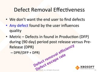 Defect	
  Removal	
  EﬀecDveness	
  
•  We	
  don’t	
  want	
  the	
  end	
  user	
  to	
  ﬁnd	
  defects	
  
•  Any	
  defect	
  found	
  by	
  the	
  user	
  inﬂuences	
  
quality	
  
•  Metric	
  –	
  Defects	
  in	
  found	
  in	
  ProducDon	
  (DFP)	
  
during	
  (90	
  day)	
  period	
  post	
  release	
  versus	
  Pre-­‐
Release	
  (DPR)	
  
– DPR/(DFP	
  +	
  DPR)	
  
XBOSo',	
  Inc.	
  All	
  Rights	
  Reserved.	
   34	
  
 