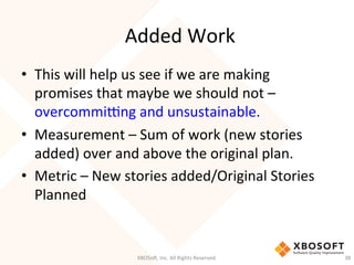 Added	
  Work	
  
•  This	
  will	
  help	
  us	
  see	
  if	
  we	
  are	
  making	
  
promises	
  that	
  maybe	
  we	
  should	
  not	
  –	
  
overcommimng	
  and	
  unsustainable.	
  
•  Measurement	
  –	
  Sum	
  of	
  work	
  (new	
  stories	
  
added)	
  over	
  and	
  above	
  the	
  original	
  plan.	
  
•  Metric	
  –	
  New	
  stories	
  added/Original	
  Stories	
  
Planned	
  
XBOSo',	
  Inc.	
  All	
  Rights	
  Reserved.	
   38	
  
 