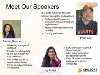 Meet Our Speakers
•  CEO and Founder of XBOSoft
•  Relevant specialties and passions
–  Software quality process,
evaluation, measurement and
improvement
–  Mobile User Experience and
usability
–  Cycling and travel
XBOSo',	
  Inc.	
  All	
  Rights	
  Reserved.	
   4	
  
Philip Lew
•  CEO of Project Realms &
TeamQualityPro
•  A big fan of automated
dashboard solutions
•  Over 14 years in software
testing and business
intelligence
Jay Philips
Sabrina Gasson
•  Marketing Manager of
XBOSoft
•  Emails you all regularly
to join our industry hot
topic webinars
•  And invites you all to
download our latest
trends in software testing
whitepapers.
 
