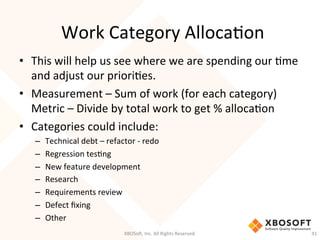 Work	
  Category	
  AllocaDon	
  
•  This	
  will	
  help	
  us	
  see	
  where	
  we	
  are	
  spending	
  our	
  Dme	
  	
  
and	
  adjust	
  our	
  prioriDes.	
  
•  Measurement	
  –	
  Sum	
  of	
  work	
  (for	
  each	
  category)	
  
Metric	
  –	
  Divide	
  by	
  total	
  work	
  to	
  get	
  %	
  allocaDon	
  
•  Categories	
  could	
  include:	
  
–  Technical	
  debt	
  –	
  refactor	
  -­‐	
  redo	
  
–  Regression	
  tesDng	
  
–  New	
  feature	
  development	
  
–  Research	
  
–  Requirements	
  review	
  
–  Defect	
  ﬁxing	
  
–  Other	
  
XBOSo',	
  Inc.	
  All	
  Rights	
  Reserved.	
   41	
  
 