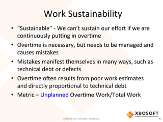 Work	
  Sustainability	
  
•  “Sustainable”	
  -­‐	
  We	
  can’t	
  sustain	
  our	
  eﬀort	
  if	
  we	
  are	
  
conDnuously	
  pumng	
  in	
  overDme	
  
•  OverDme	
  is	
  necessary,	
  but	
  needs	
  to	
  be	
  managed	
  and	
  
causes	
  mistakes	
  
•  Mistakes	
  manifest	
  themselves	
  in	
  many	
  ways,	
  such	
  as	
  
technical	
  debt	
  or	
  defects	
  
•  OverDme	
  o'en	
  results	
  from	
  poor	
  work	
  esDmates	
  
and	
  directly	
  proporDonal	
  to	
  technical	
  debt	
  
•  Metric	
  –	
  Unplanned	
  OverDme	
  Work/Total	
  Work	
  
XBOSo',	
  Inc.	
  All	
  Rights	
  Reserved.	
   44	
  
 