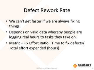 Defect	
  Rework	
  Rate	
  
•  We	
  can’t	
  get	
  faster	
  if	
  we	
  are	
  always	
  ﬁxing	
  
things.	
  
•  Depends	
  on	
  valid	
  data	
  whereby	
  people	
  are	
  
logging	
  real	
  hours	
  to	
  tasks	
  they	
  take	
  on.	
  	
  
•  Metric	
  -­‐	
  Fix	
  Eﬀort	
  RaDo	
  :	
  Time	
  to	
  ﬁx	
  defects/
Total	
  eﬀort	
  expended	
  (hours)	
  
XBOSo',	
  Inc.	
  All	
  Rights	
  Reserved.	
   48	
  
 